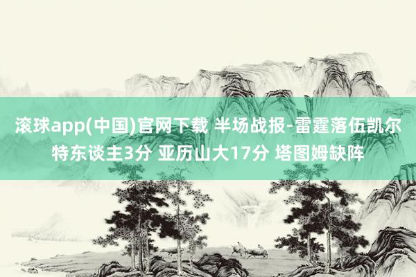 滚球app(中国)官网下载 半场战报-雷霆落伍凯尔特东谈主3分 亚历山大17分 塔图姆缺阵