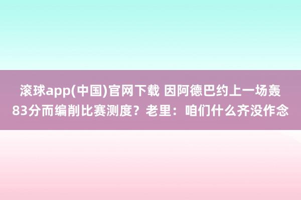 滚球app(中国)官网下载 因阿德巴约上一场轰83分而编削比赛测度？老里：咱们什么齐没作念