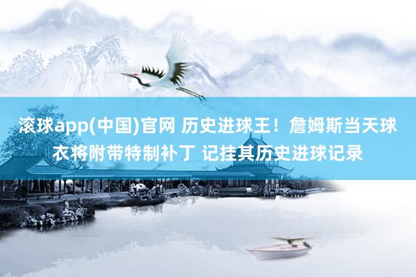 滚球app(中国)官网 历史进球王！詹姆斯当天球衣将附带特制补丁 记挂其历史进球记录