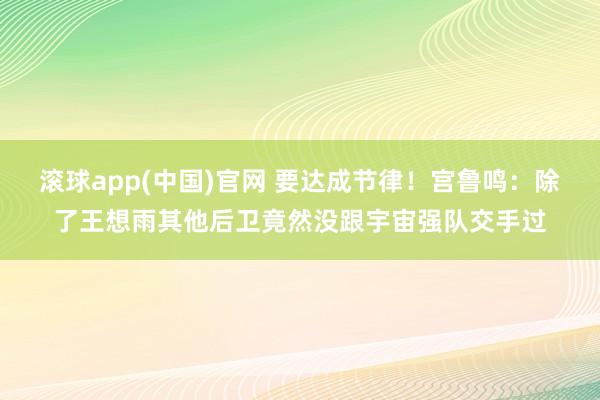 滚球app(中国)官网 要达成节律！宫鲁鸣：除了王想雨其他后卫竟然没跟宇宙强队交手过