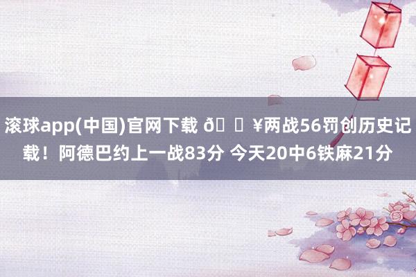 滚球app(中国)官网下载 🔥两战56罚创历史记载！阿德巴约上一战83分 今天20中6铁麻21分