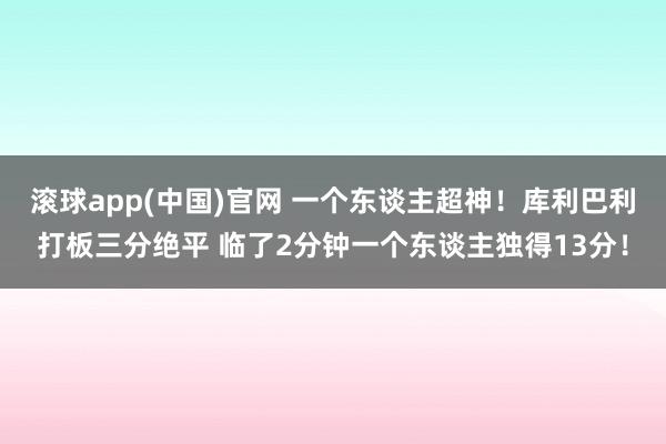 滚球app(中国)官网 一个东谈主超神！库利巴利打板三分绝平 临了2分钟一个东谈主独得13分！