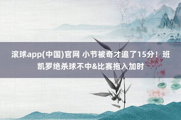 滚球app(中国)官网 小节被奇才追了15分！班凯罗绝杀球不中&比赛拖入加时
