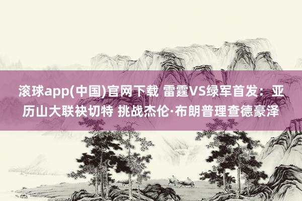 滚球app(中国)官网下载 雷霆VS绿军首发：亚历山大联袂切特 挑战杰伦·布朗普理查德豪泽
