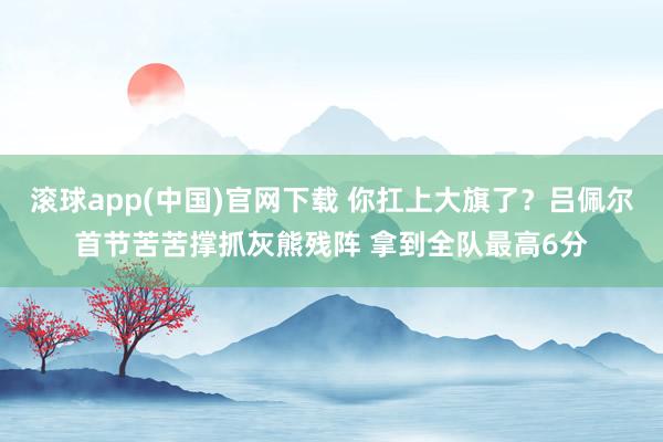 滚球app(中国)官网下载 你扛上大旗了？吕佩尔首节苦苦撑抓灰熊残阵 拿到全队最高6分