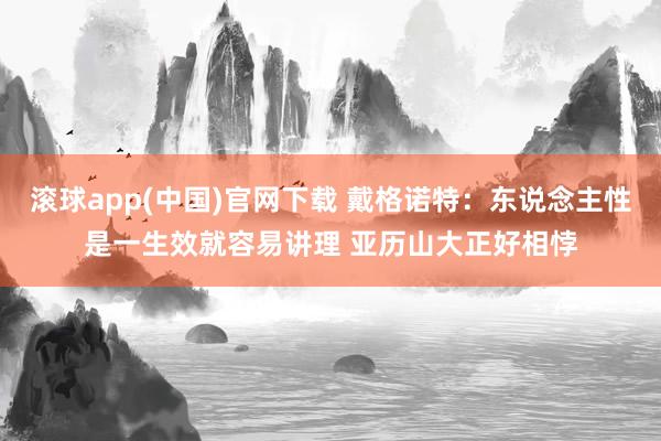 滚球app(中国)官网下载 戴格诺特：东说念主性是一生效就容易讲理 亚历山大正好相悖