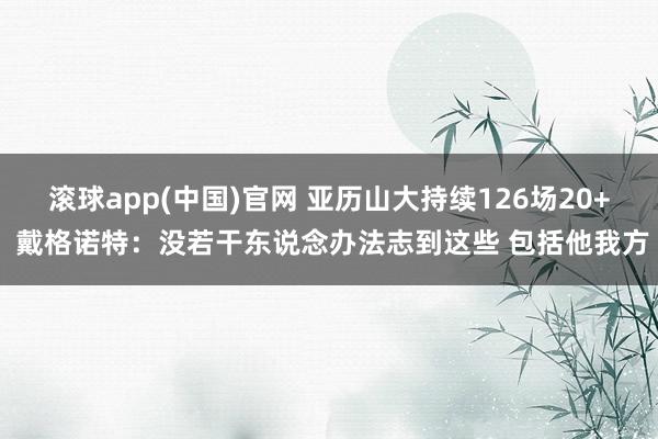 滚球app(中国)官网 亚历山大持续126场20+ 戴格诺特：没若干东说念办法志到这些 包括他我方