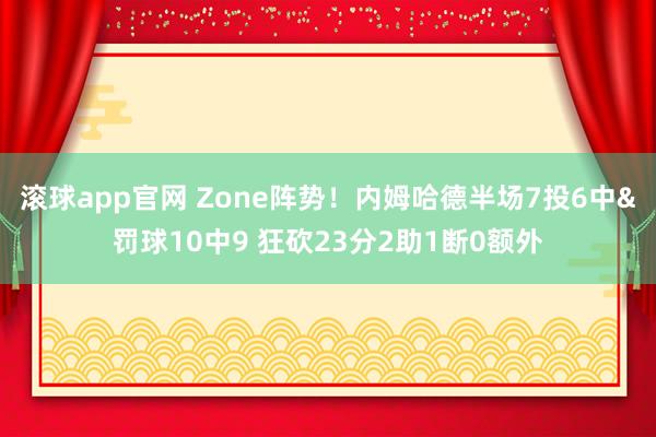 滚球app官网 Zone阵势！内姆哈德半场7投6中&罚球10中9 狂砍23分2助1断0额外