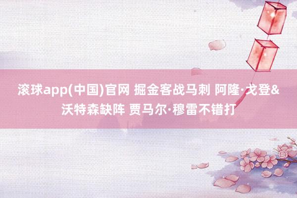滚球app(中国)官网 掘金客战马刺 阿隆·戈登&沃特森缺阵 贾马尔·穆雷不错打