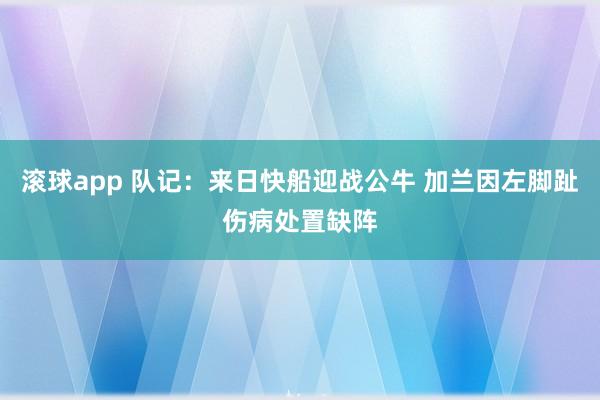 滚球app 队记：来日快船迎战公牛 加兰因左脚趾伤病处置缺阵