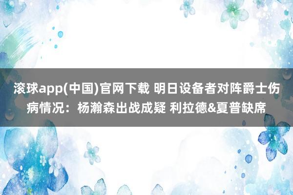 滚球app(中国)官网下载 明日设备者对阵爵士伤病情况：杨瀚森出战成疑 利拉德&夏普缺席