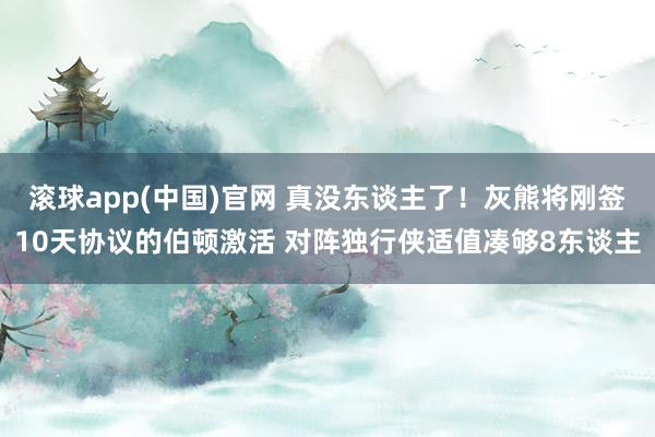 滚球app(中国)官网 真没东谈主了！灰熊将刚签10天协议的伯顿激活 对阵独行侠适值凑够8东谈主