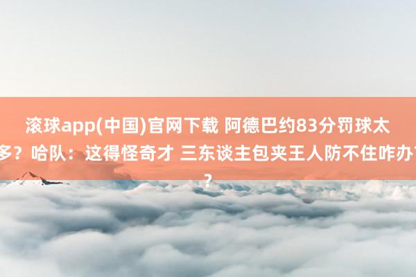 滚球app(中国)官网下载 阿德巴约83分罚球太多？哈队：这得怪奇才 三东谈主包夹王人防不住咋办?