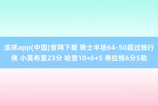 滚球app(中国)官网下载 骑士半场64-50超过独行侠 小莫布里23分 哈登10+6+5 弗拉格6分5助