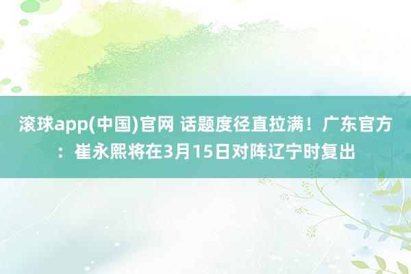 滚球app(中国)官网 话题度径直拉满！广东官方：崔永熙将在3月15日对阵辽宁时复出