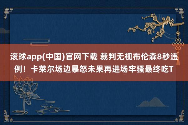 滚球app(中国)官网下载 裁判无视布伦森8秒违例！卡莱尔场边暴怒未果再进场牢骚最终吃T