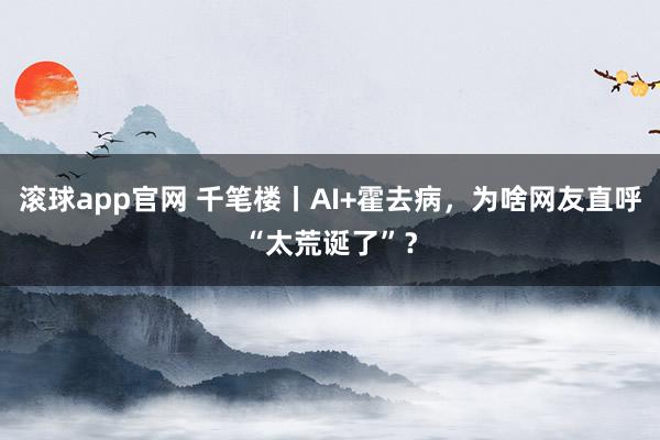 滚球app官网 千笔楼丨AI+霍去病，为啥网友直呼“太荒诞了”？