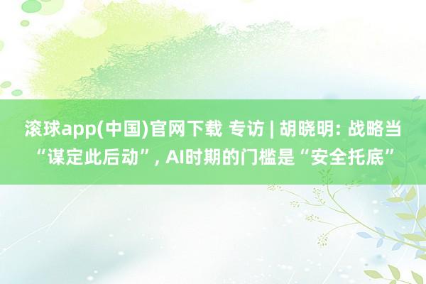 滚球app(中国)官网下载 专访 | 胡晓明: 战略当“谋定此后动”， AI时期的门槛是“安全托底”