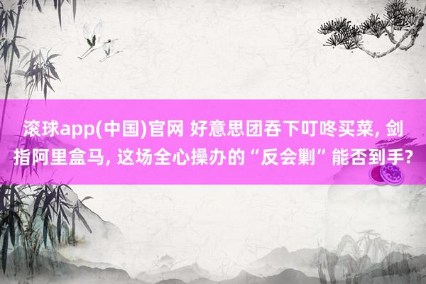 滚球app(中国)官网 好意思团吞下叮咚买菜， 剑指阿里盒马， 这场全心操办的“反会剿”能否到手?