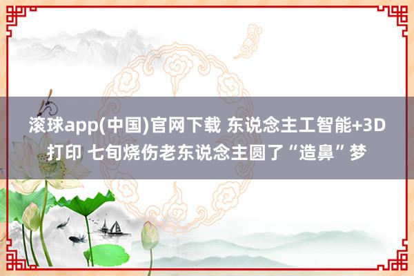 滚球app(中国)官网下载 东说念主工智能+3D打印 七旬烧伤老东说念主圆了“造鼻”梦