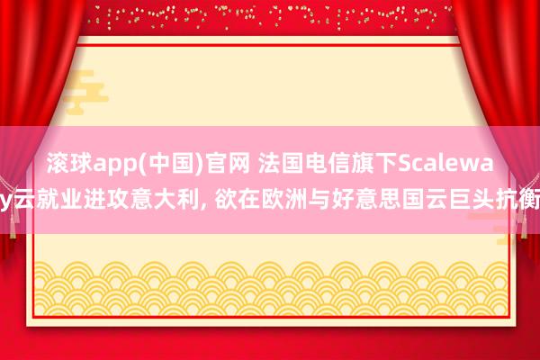 滚球app(中国)官网 法国电信旗下Scaleway云就业进攻意大利， 欲在欧洲与好意思国云巨头抗衡
