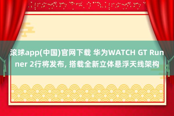 滚球app(中国)官网下载 华为WATCH GT Runner 2行将发布， 搭载全新立体悬浮天线架构