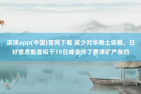 滚球app(中国)官网下载 减少对华稀土依赖，日好意思魁首拟于19日峰会终了要津矿产条约