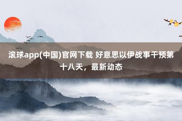 滚球app(中国)官网下载 好意思以伊战事干预第十八天，最新动态