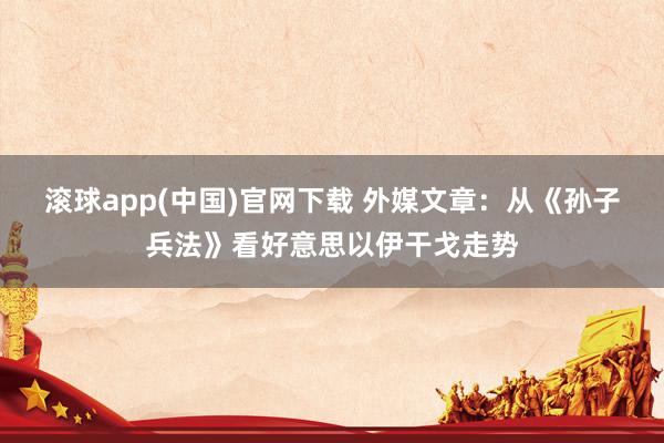 滚球app(中国)官网下载 外媒文章：从《孙子兵法》看好意思以伊干戈走势