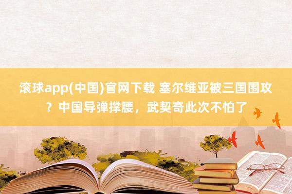 滚球app(中国)官网下载 塞尔维亚被三国围攻？中国导弹撑腰，武契奇此次不怕了