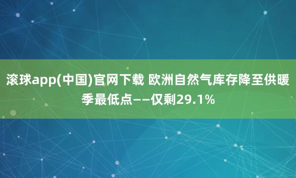 滚球app(中国)官网下载 欧洲自然气库存降至供暖季最低点——仅剩29.1%