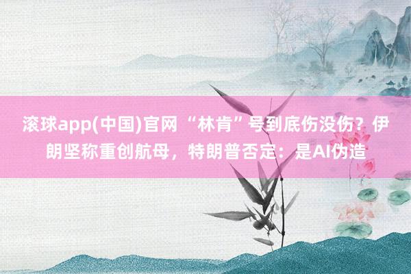 滚球app(中国)官网 “林肯”号到底伤没伤？伊朗坚称重创航母，特朗普否定：是AI伪造