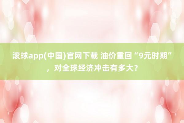 滚球app(中国)官网下载 油价重回“9元时期”，对全球经济冲击有多大？