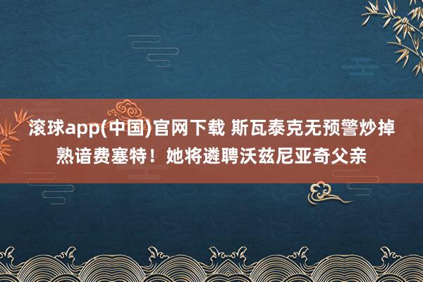 滚球app(中国)官网下载 斯瓦泰克无预警炒掉熟谙费塞特！她将遴聘沃兹尼亚奇父亲