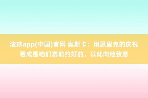 滚球app(中国)官网 奥斯卡：用恩里克的庆祝看成是咱们赛前约好的，以此向他致意