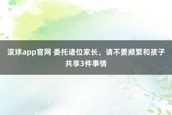 滚球app官网 委托诸位家长，请不要频繁和孩子共享3件事情