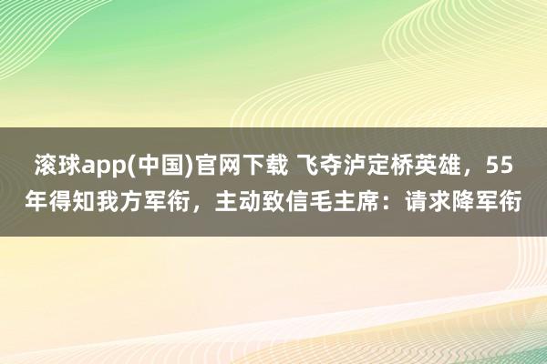 滚球app(中国)官网下载 飞夺泸定桥英雄，55年得知我方军衔，主动致信毛主席：请求降军衔