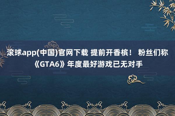 滚球app(中国)官网下载 提前开香槟！ 粉丝们称《GTA6》年度最好游戏已无对手