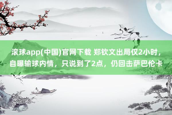 滚球app(中国)官网下载 郑钦文出局仅2小时，自曝输球内情，只说到了2点，仍回击萨巴伦卡