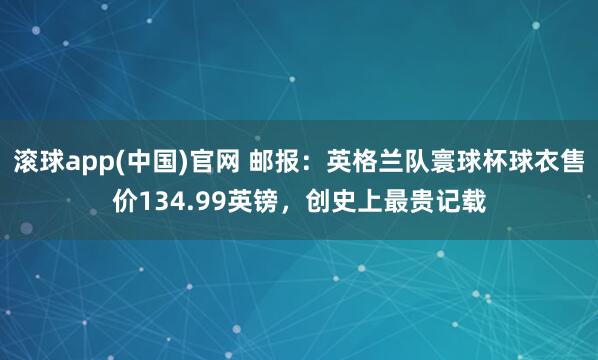 滚球app(中国)官网 邮报：英格兰队寰球杯球衣售价134.99英镑，创史上最贵记载