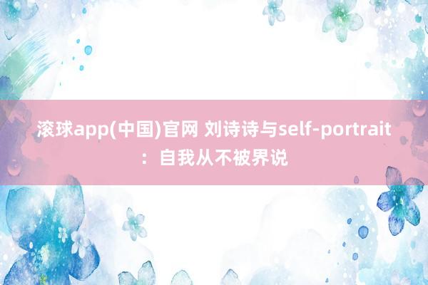 滚球app(中国)官网 刘诗诗与self-portrait：自我从不被界说