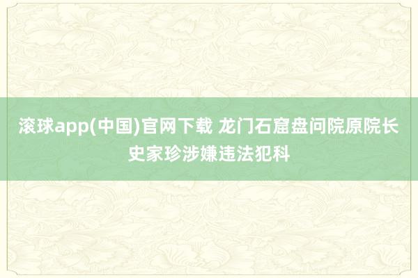 滚球app(中国)官网下载 龙门石窟盘问院原院长史家珍涉嫌违法犯科