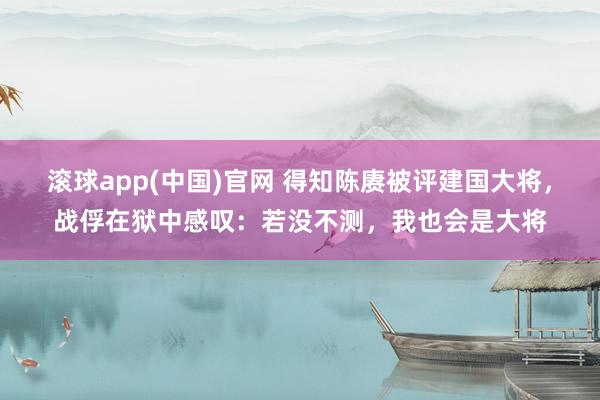 滚球app(中国)官网 得知陈赓被评建国大将，战俘在狱中感叹：若没不测，我也会是大将
