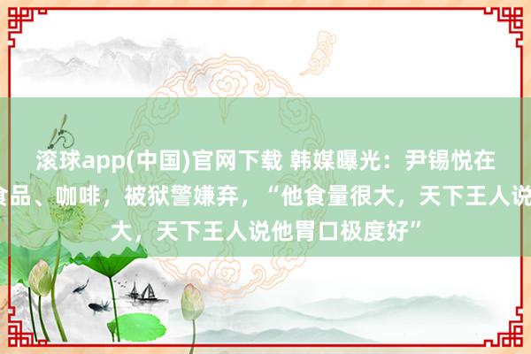 滚球app(中国)官网下载 韩媒曝光：尹锡悦在狱中每每索求食品、咖啡，被狱警嫌弃，“他食量很大，天下王人说他胃口极度好”