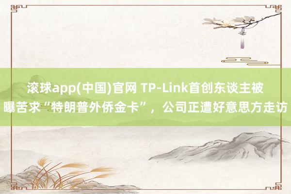 滚球app(中国)官网 TP-Link首创东谈主被曝苦求“特朗普外侨金卡”，公司正遭好意思方走访