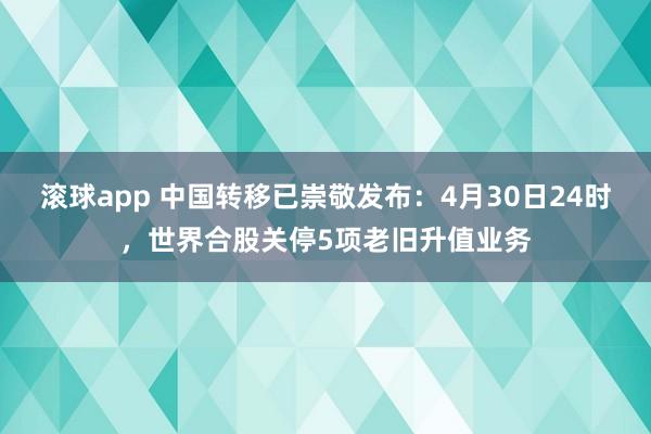 滚球app 中国转移已崇敬发布：4月30日24时，世界合股关停5项老旧升值业务