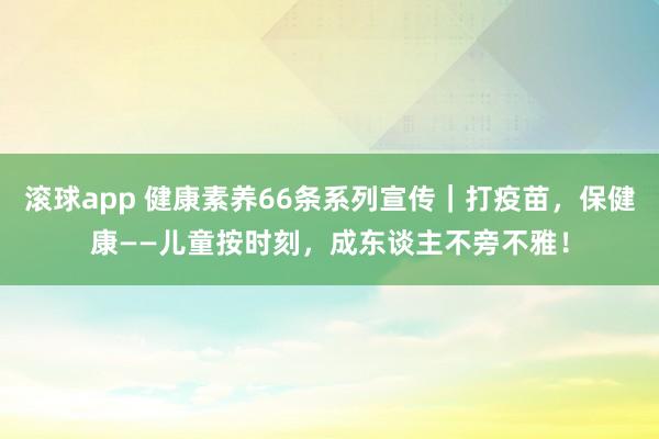 滚球app 健康素养66条系列宣传｜打疫苗，保健康——儿童按时刻，成东谈主不旁不雅！