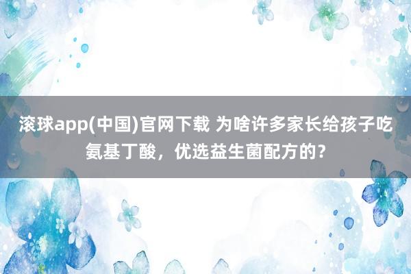 滚球app(中国)官网下载 为啥许多家长给孩子吃氨基丁酸，优选益生菌配方的？