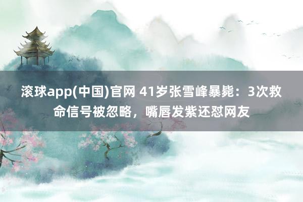 滚球app(中国)官网 41岁张雪峰暴毙：3次救命信号被忽略，嘴唇发紫还怼网友