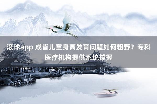 滚球app 成皆儿童身高发育问题如何粗野？专科医疗机构提供系统撑握